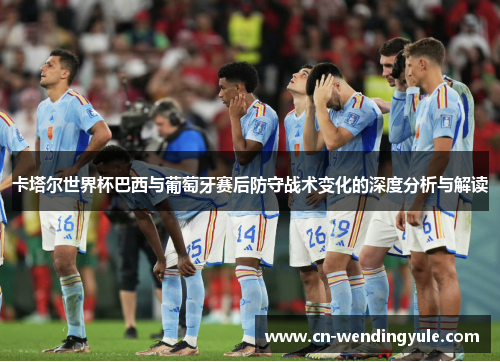 卡塔尔世界杯巴西与葡萄牙赛后防守战术变化的深度分析与解读
