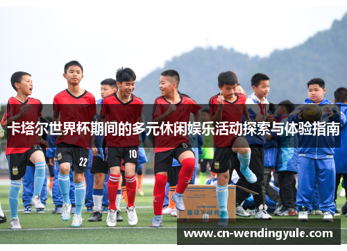 卡塔尔世界杯期间的多元休闲娱乐活动探索与体验指南