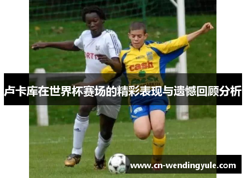 卢卡库在世界杯赛场的精彩表现与遗憾回顾分析