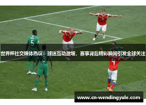 世界杯社交媒体热议：球迷互动激增，赛事背后精彩瞬间引发全球关注