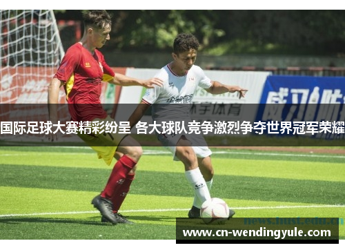 国际足球大赛精彩纷呈 各大球队竞争激烈争夺世界冠军荣耀