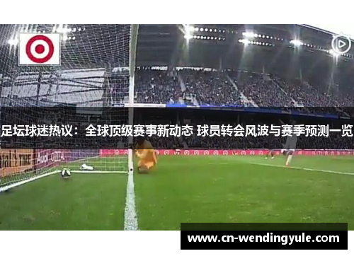 足坛球迷热议：全球顶级赛事新动态 球员转会风波与赛季预测一览
