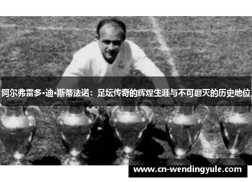 阿尔弗雷多·迪·斯蒂法诺：足坛传奇的辉煌生涯与不可磨灭的历史地位