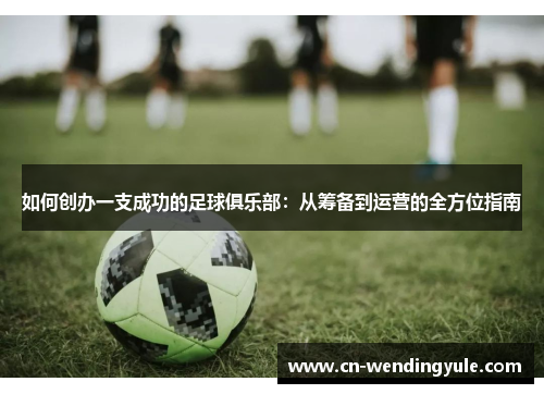 如何创办一支成功的足球俱乐部：从筹备到运营的全方位指南