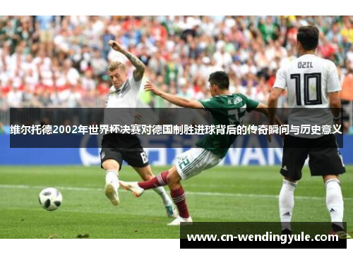 维尔托德2002年世界杯决赛对德国制胜进球背后的传奇瞬间与历史意义