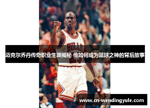迈克尔乔丹传奇职业生涯揭秘 他如何成为篮球之神的背后故事