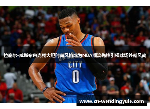 拉塞尔·威斯布鲁克凭大胆时尚风格成为NBA潮流先锋引领球场外新风尚