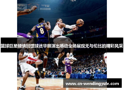 篮球巨星倾情回馈球迷华丽演出感动全场展现无与伦比的精彩风采