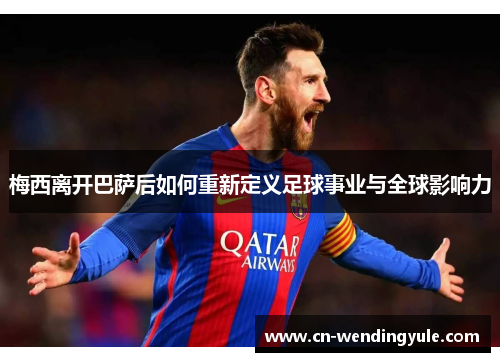 梅西离开巴萨后如何重新定义足球事业与全球影响力
