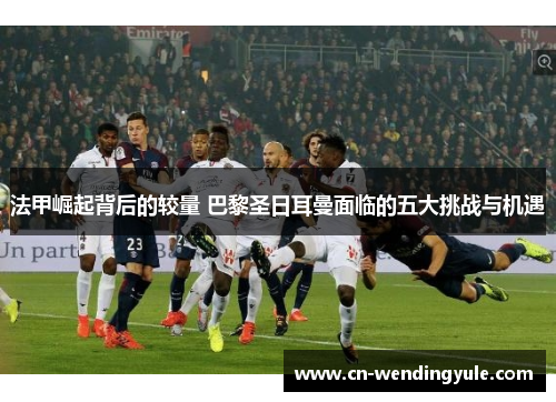 法甲崛起背后的较量 巴黎圣日耳曼面临的五大挑战与机遇