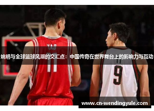 姚明与全球篮球风潮的交汇点：中国传奇在世界舞台上的影响力与互动