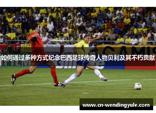 如何通过多种方式纪念巴西足球传奇人物贝利及其不朽贡献