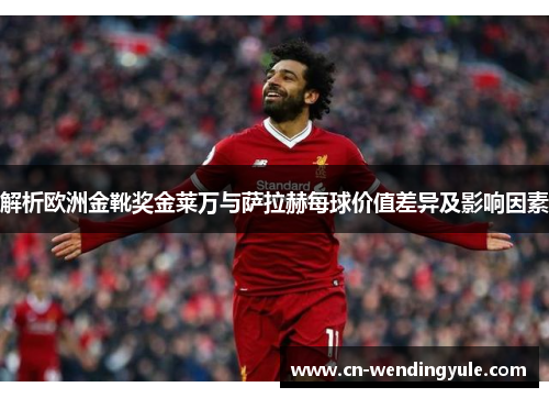 解析欧洲金靴奖金莱万与萨拉赫每球价值差异及影响因素