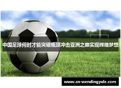 中国足球何时才能突破瓶颈冲击亚洲之巅实现辉煌梦想