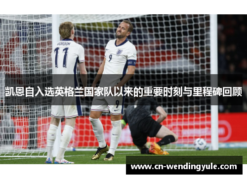 凯恩自入选英格兰国家队以来的重要时刻与里程碑回顾