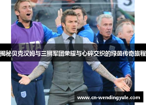 揭秘贝克汉姆与三狮军团荣耀与心碎交织的绿茵传奇旅程