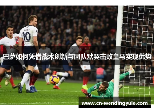 巴萨如何凭借战术创新与团队默契击败皇马实现优势